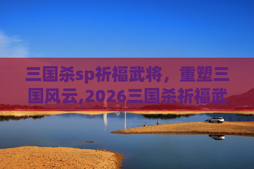 三国杀sp祈福武将，重塑三国风云,2026三国杀祈福武将性价比
