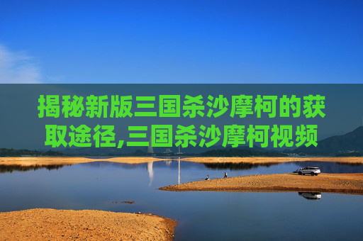 揭秘新版三国杀沙摩柯的获取途径,三国杀沙摩柯视频解说