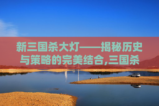 新三国杀大灯——揭秘历史与策略的完美结合,三国杀亮灯后出新武将