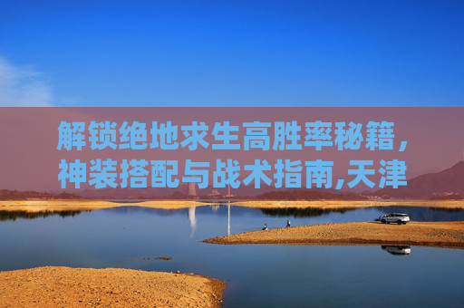 解锁绝地求生高胜率秘籍,神装搭配与战术指南,天津格林国际幼儿园学费-第1张图片-游戏守望资讯网 解锁绝地求生高胜率秘籍,神装搭配与战术指南,天津格林国际幼儿园学费-第1张图片-游戏守望资讯网