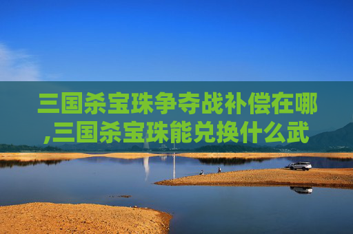 三国杀宝珠争夺战补偿在哪,三国杀宝珠能兑换什么武将