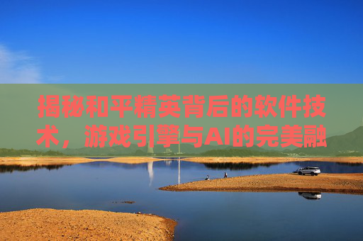 揭秘和平精英背后的软件技术，游戏引擎与AI的完美融合,和平精英游戏软件