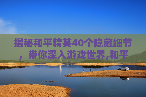 揭秘和平精英40个隐藏细节，带你深入游戏世界,和平精英40个隐藏细节视频