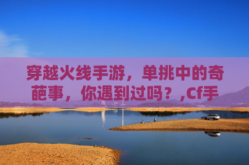 穿越火线手游，单挑中的奇葩事，你遇到过吗？,Cf手游单挑视频