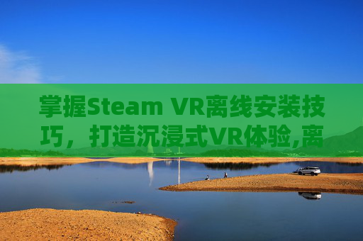 掌握Steam VR离线安装技巧，打造沉浸式VR体验,离线安装包是什么意思