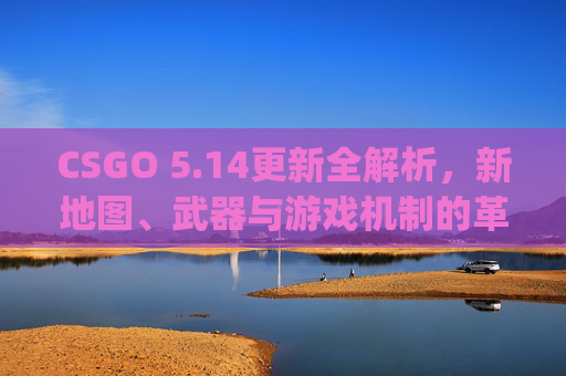 CSGO 5.14更新全解析，新地图、武器与游戏机制的革新,csgo更新无法连接到内容服务器