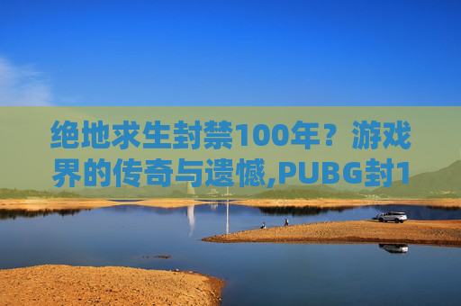 绝地求生封禁100年？游戏界的传奇与遗憾,PUBG封100年能解开吗