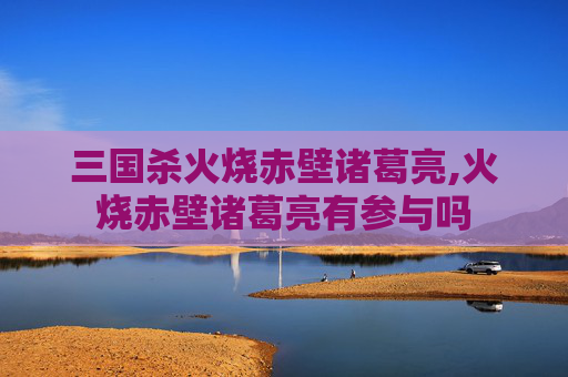 三国杀火烧赤壁诸葛亮,火烧赤壁诸葛亮有参与吗