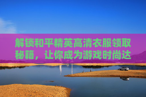 解锁和平精英高清衣服领取秘籍，让你成为游戏时尚达人！,和平精英高清衣服怎么领取