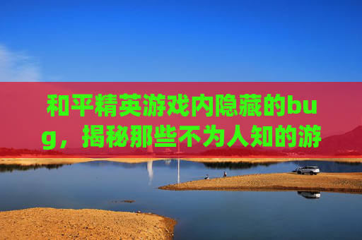 和平精英游戏内隐藏的bug，揭秘那些不为人知的游戏技巧,有哪些和平精英的主播