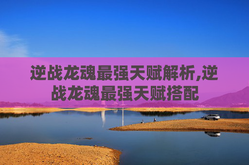逆战龙魂最强天赋解析,逆战龙魂最强天赋搭配