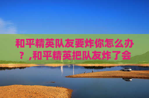 和平精英队友要炸你怎么办？,和平精英把队友炸了会怎么样