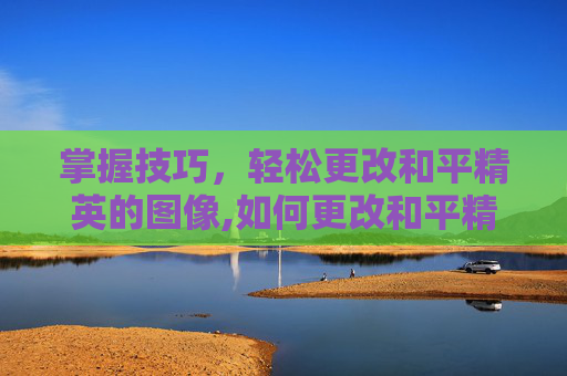 掌握技巧，轻松更改和平精英的图像,如何更改和平精英的图像和名字