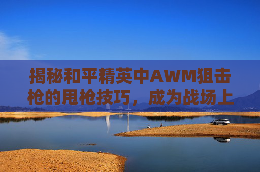 揭秘和平精英中AWM狙击枪的甩枪技巧，成为战场上的无声杀手！,和平精英甩枪教学视频