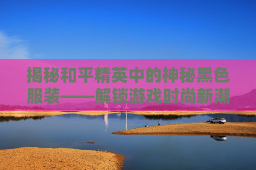 揭秘和平精英中的神秘黑色服装——解锁游戏时尚新潮流,和平精英出的黑色衣服是什么-第1张图片-游戏守望资讯网