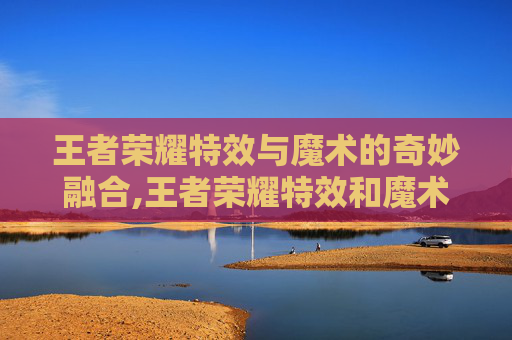 王者荣耀特效与魔术的奇妙融合,王者荣耀特效和魔术哪个好