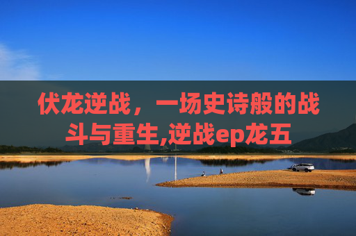 伏龙逆战，一场史诗般的战斗与重生,逆战ep龙五