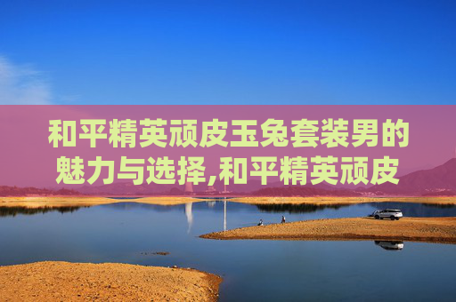 和平精英顽皮玉兔套装男的魅力与选择,和平精英顽皮玉免皮肤效果