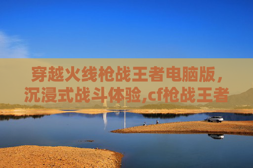 穿越火线枪战王者电脑版，沉浸式战斗体验,cf枪战王者电脑玩哪个模式