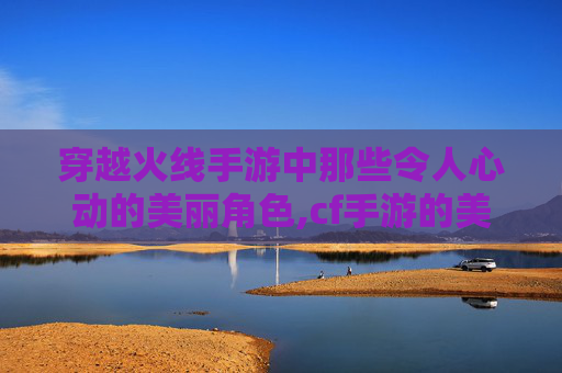 穿越火线手游中那些令人心动的美丽角色,cf手游的美丽角色怎么获得