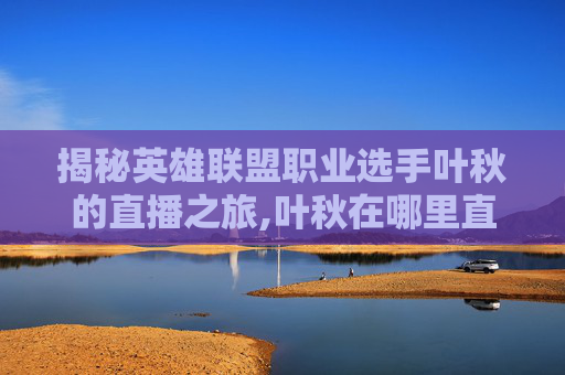 揭秘英雄联盟职业选手叶秋的直播之旅,叶秋在哪里直播