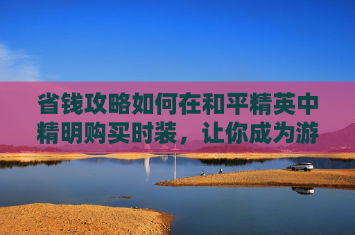 省钱攻略如何在和平精英中精明购买时装，让你成为游戏内最靓的仔！,和平精英的服装在哪儿买