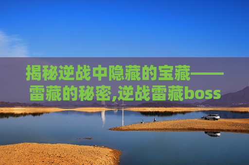 揭秘逆战中隐藏的宝藏——雷藏的秘密,逆战雷藏boss