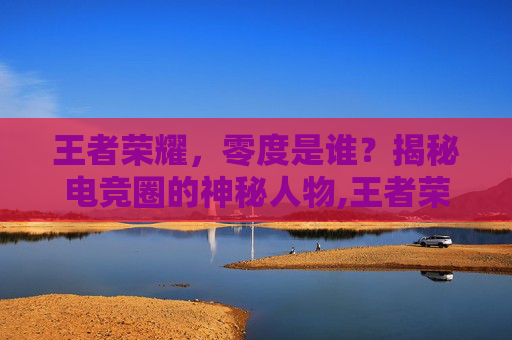 王者荣耀，零度是谁？揭秘电竞圈的神秘人物,王者荣耀零度去哪里了
