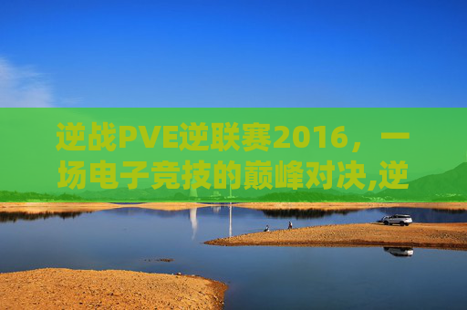 逆战PVE逆联赛2016，一场电子竞技的巅峰对决,逆战比赛视频总决赛