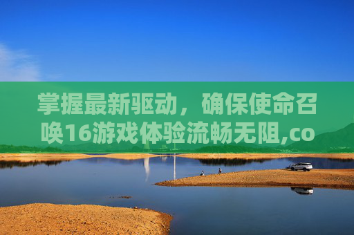 掌握最新驱动，确保使命召唤16游戏体验流畅无阻,cod16怎么快速升级