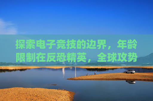 探索电子竞技的边界，年龄限制在反恐精英，全球攻势（CS:GO）中的角色,csgo多少岁能玩