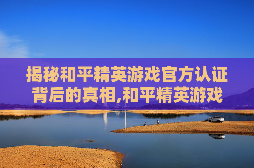 揭秘和平精英游戏官方认证背后的真相,和平精英游戏官方认证平台
