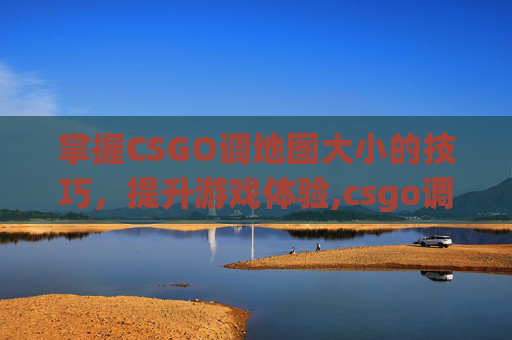 掌握CSGO调地图大小的技巧，提升游戏体验,csgo调地图大小命令是什么
