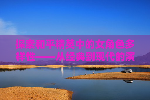 探索和平精英中的女角色多样性——从经典到现代的演变,和平精英女角色换装