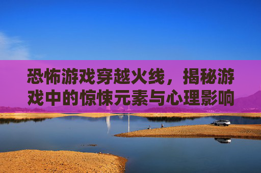 恐怖游戏穿越火线，揭秘游戏中的惊悚元素与心理影响,吓人游戏视频