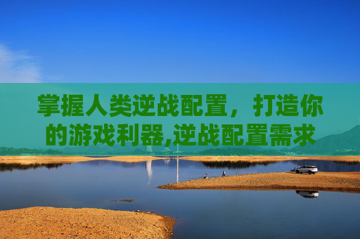掌握人类逆战配置，打造你的游戏利器,逆战配置需求