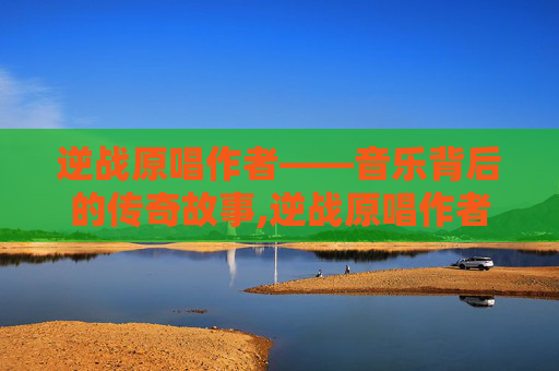 逆战原唱作者——音乐背后的传奇故事,逆战原唱作者简介