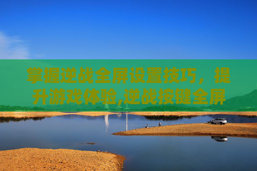 掌握逆战全屏设置技巧，提升游戏体验,逆战按键全屏设置方法