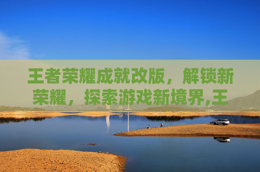 王者荣耀成就改版，解锁新荣耀，探索游戏新境界,王者荣耀成就改版最新消息