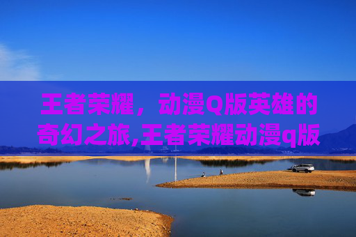 王者荣耀，动漫Q版英雄的奇幻之旅,王者荣耀动漫q版