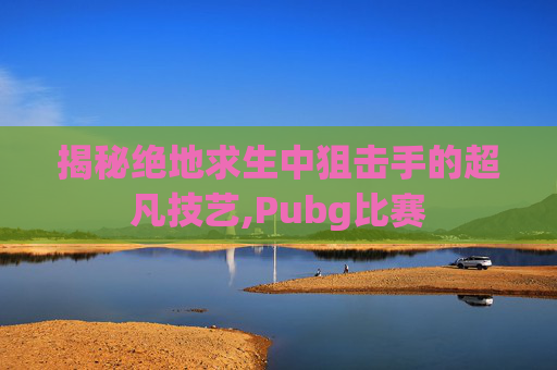 揭秘绝地求生中狙击手的超凡技艺,Pubg比赛