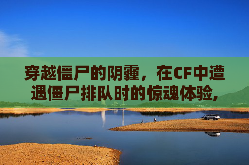 穿越僵尸的阴霾，在CF中遭遇僵尸排队时的惊魂体验,cf遇到僵尸排队吓一跳会封号吗