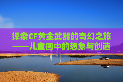 探索CF黄金武器的奇幻之旅——儿童画中的想象与创造,CF黄金武器系列