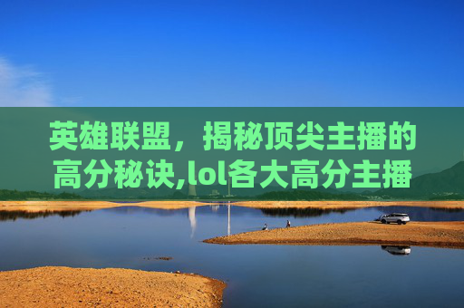 英雄联盟，揭秘顶尖主播的高分秘诀,lol各大高分主播排行榜