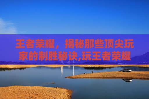 王者荣耀，揭秘那些顶尖玩家的制胜秘诀,玩王者荣耀最历害的人物