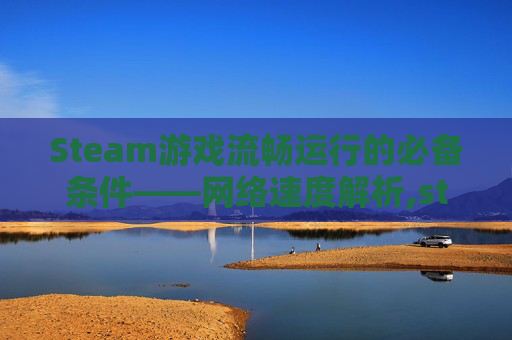Steam游戏流畅运行的必备条件——网络速度解析,steam网速要求