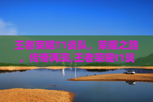 王者荣耀T1战队，荣耀之路，传奇再现,王者荣耀t1战队排名