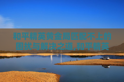 和平精英黄金局匹配不上的困扰与解决之道,和平精英黄金局匹配不上队友