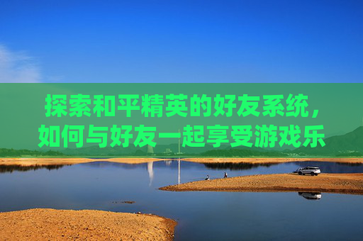 探索和平精英的好友系统，如何与好友一起享受游戏乐趣？,和平精英好友不约我玩