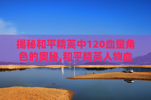 揭秘和平精英中120血量角色的奥秘,和平精英人物血量